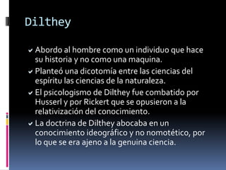 Para Dilthey el hombre no es una cosa, sino un individuo situado en la historia, transcurriendo su vida en un mundo simbólico y cultural, que solo puede ser objeto de comprensión y no de explicación.Dilthey ocupó la cátedra de Historia de la Filosofía de Berlín en 1882. Desde aquí promociono su particular visión del conocimiento, insistiendo en separar de forma tajante la ciencias naturales y las ciencias espirituales en función de su opuesto carácter.