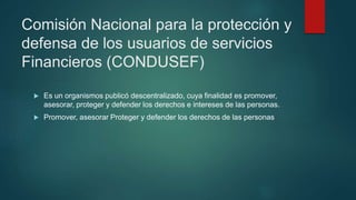 Comisión Nacional para la protección y
defensa de los usuarios de servicios
Financieros (CONDUSEF)
 Es un organismos publicó descentralizado, cuya finalidad es promover,
asesorar, proteger y defender los derechos e intereses de las personas.
 Promover, asesorar Proteger y defender los derechos de las personas
 