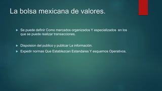 La bolsa mexicana de valores.
 Se puede definir Como mercados organizados Y especializados en los
que se puede realizar transacciones.
 Dispoision del publico y publicar La información.
 Expedir normas Que Establezcan Estandares Y esquemos Operativos.
 