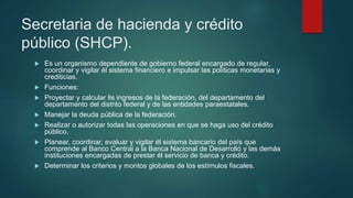 Secretaria de hacienda y crédito
público (SHCP).
 Es un organismo dependiente de gobierno federal encargado de regular,
coordinar y vigilar él sistema financiero e impulsar las políticas monetarias y
crediticias.
 Funciones:
 Proyectar y calcular lis ingresos de la federación, del departamento del
departamento del distrito federal y de las entidades paraestatales.
 Manejar la deuda pública de la federación.
 Realizar o autorizar todas las operaciones en que se haga uso del crédito
público.
 Planear, coordinar, evaluar y vigilar él sistema bancario del país que
comprende al Banco Central a la Banca Nacional de Desarrolló y las demás
instituciones encargadas de prestar él servicio de banca y crédito.
 Determinar los criterios y montos globales de los estímulos fiscales.
 