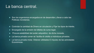 La banca central.
 Son los organismos encargados en de desarrollar y llevar a cabo las
Politicas monetarias.
 Controlar la cantidad de Dinero en circulación y Fijar los tipos de interés.
 Encargado de la emisión de billetes de curso legal.
 Procura estabilidad del poder adquisitivo de dicha moneda.
 La banca privada comer ial: facilita él crédito a individuos privados.
 La banca privada mixta: Obtener utilidades E impulso de las actividades
Económicas.
 