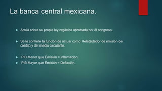 La banca central mexicana.
 Actúa sobre su propia ley orgánica aprobada por él congreso.
 Se le confiere la función de actuar como RelaGulador de emisión de
crédito y del medio circulante.
 PIB Menor que Emisión = inflamación.
 PIB Mayor que Emisión = Deflación.
 