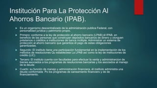 Institución Para La Protección Al
Ahorros Bancario (IPAB).
 Es un organismo descentralizado de la administración publica Federal, con
personalidad jurídica y patrimonio propio.
 Primero: conforme a la ley de protección al ahorro bancario (LPAB) él IPAB, en
beneficio de las personas que construyan depósitos bancarios de dinero u otorguen
préstamos o créditos a instituciones de banca múltiple. Administrar un sistema de
protección al ahorro bancario que garantiza él pago de estas obligaciones
garantizadas.
 Segundo: El instituto tiene una participación fundamental en la implementación de los
métodos de resoluciones Qu establecese La LPAB así como la ley de instituciones de
crédito (LIC)
 Tercero: El instituto cuenta con facultades para efectuar la venta y administrarcion de
bienes asociados a los programas de resoluciones bancarias y los asociados al manejo
de la deuda
 Cuarto: su función de manejo y administración financiera, él instituto administra una
deuda conformada Po los programas de saneamiento financiero y de de
financiamiento.
 
