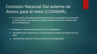 Comisión Nacional Del sistema de
Ahorro para él retiró (CONSAR).
 Es un órgano administrativo desconcentrado de la secretaria de hacienda
y crédito publico, que tiene por objeto proteger los ahorros parabel retiro
de los trabajadores.
 Proteger los ahorros para él retiro de los trabajadores.
 Facultades para Supervicion y Control sobre él sistema De ahorro para él
retiró.
 coordinar las acciones De los instituciones de seguridad
 