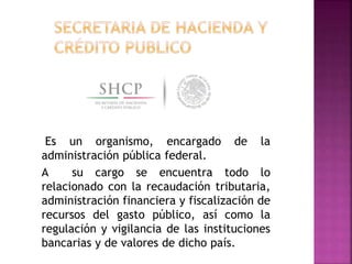Es un organismo, encargado de la
administración pública federal.
A su cargo se encuentra todo lo
relacionado con la recaudación tributaria,
administración financiera y fiscalización de
recursos del gasto público, así como la
regulación y vigilancia de las instituciones
bancarias y de valores de dicho país.
 