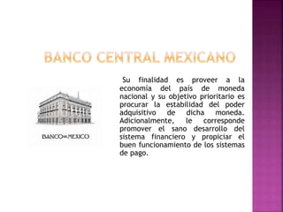 Su finalidad es proveer a la
economía del país de moneda
nacional y su objetivo prioritario es
procurar la estabilidad del poder
adquisitivo de dicha moneda.
Adicionalmente, le corresponde
promover el sano desarrollo del
sistema financiero y propiciar el
buen funcionamiento de los sistemas
de pago.
 
