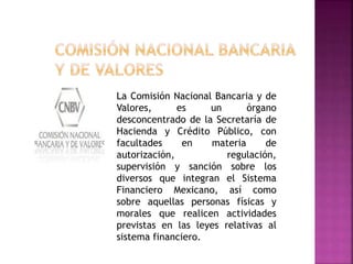 La Comisión Nacional Bancaria y de
Valores, es un órgano
desconcentrado de la Secretaría de
Hacienda y Crédito Público, con
facultades en materia de
autorización, regulación,
supervisión y sanción sobre los
diversos que integran el Sistema
Financiero Mexicano, así como
sobre aquellas personas físicas y
morales que realicen actividades
previstas en las leyes relativas al
sistema financiero.
 