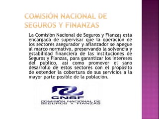 La Comisión Nacional de Seguros y Fianzas esta
encargada de supervisar que la operación de
los sectores asegurador y afianzador se apegue
al marco normativo, preservando la solvencia y
estabilidad financiera de las instituciones de
Seguros y Fianzas, para garantizar los intereses
del público, así como promover el sano
desarrollo de estos sectores con el propósito
de extender la cobertura de sus servicios a la
mayor parte posible de la población.
 