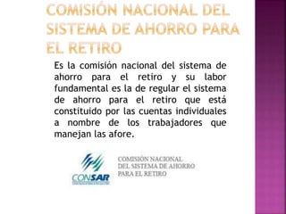 Es la comisión nacional del sistema de
ahorro para el retiro y su labor
fundamental es la de regular el sistema
de ahorro para el retiro que está
constituido por las cuentas individuales
a nombre de los trabajadores que
manejan las afore.
 
