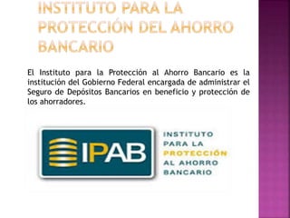 El Instituto para la Protección al Ahorro Bancario es la
institución del Gobierno Federal encargada de administrar el
Seguro de Depósitos Bancarios en beneficio y protección de
los ahorradores.
 