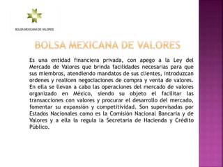 Es una entidad financiera privada, con apego a la Ley del
Mercado de Valores que brinda facilidades necesarias para que
sus miembros, atendiendo mandatos de sus clientes, introduzcan
ordenes y realicen negociaciones de compra y venta de valores.
En ella se llevan a cabo las operaciones del mercado de valores
organizado en México, siendo su objeto el facilitar las
transacciones con valores y procurar el desarrollo del mercado,
fomentar su expansión y competitividad. Son supervisadas por
Estados Nacionales como es la Comisión Nacional Bancaria y de
Valores y a ella la regula la Secretaria de Hacienda y Crédito
Público.
 