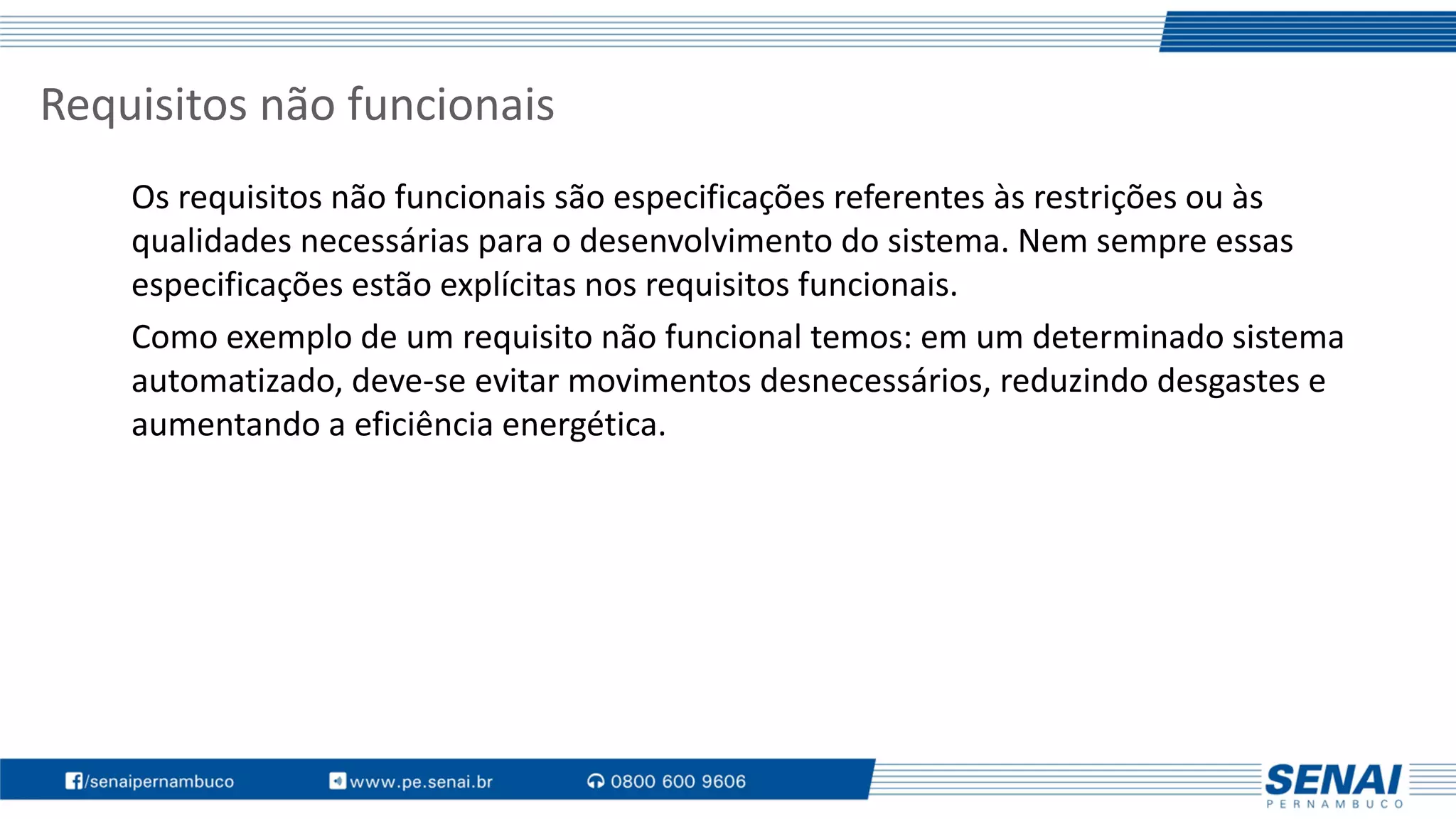 Requisitos não funcionais
Os requisitos não funcionais são especificações referentes às restrições ou às
qualidades necessárias para o desenvolvimento do sistema. Nem sempre essas
especificações estão explícitas nos requisitos funcionais.
Como exemplo de um requisito não funcional temos: em um determinado sistema
automatizado, deve-se evitar movimentos desnecessários, reduzindo desgastes e
aumentando a eficiência energética.
 