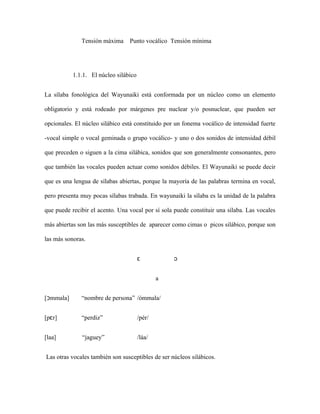 Tensión máxima     Punto vocálico Tensión mínima




           1.1.1. El núcleo silábico


La sílaba fonológica del Wayunaiki está conformada por un núcleo como un elemento

obligatorio y está rodeado por márgenes pre nuclear y/o posnuclear, que pueden ser

opcionales. El núcleo silábico está constituido por un fonema vocálico de intensidad fuerte

-vocal simple o vocal geminada o grupo vocálico- y uno o dos sonidos de intensidad débil

que preceden o siguen a la cima silábica, sonidos que son generalmente consonantes, pero

que también las vocales pueden actuar como sonidos débiles. El Wayunaiki se puede decir

que es una lengua de sílabas abiertas, porque la mayoría de las palabras termina en vocal,

pero presenta muy pocas sílabas trabada. En wayunaiki la sílaba es la unidad de la palabra

que puede recibir el acento. Una vocal por sí sola puede constituir una sílaba. Las vocales

más abiertas son las más susceptibles de aparecer como cimas o picos silábico, porque son

las más sonoras.


                                       ɛ           ɔ


                                               a


[ↄmmala]      “nombre de persona” /ómmala/


[pɛr]         “perdiz”                 /pér/


[laa]         “jaguey”                 /láa/


Las otras vocales también son susceptibles de ser núcleos silábicos.
 