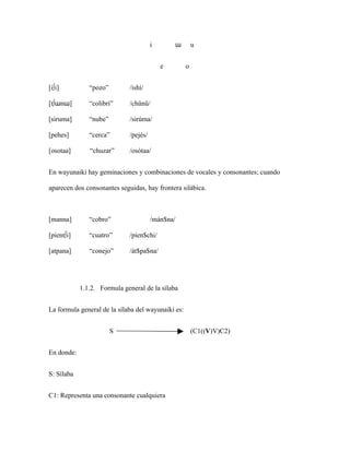 i       ɯ        u


                                           e        o


[i∫i]          “pozo”        /ishí/

[t∫ɯnɯ]        “colibrí”     /chünü/

[siruma]       “nube”        /sirúma/

[pehes]        “cerca”       /pejés/

[osotaa]       “chuzar”      /osótaa/


En wayunaiki hay geminaciones y combinaciones de vocales y consonantes; cuando

aparecen dos consonantes seguidas, hay frontera silábica.



[manna]        “cobro”                 /mán$na/

[pient∫i]      “cuatro”      /píen$chi/

[atpana]       “conejo”      /át$pa$na/




            1.1.2. Formula general de la sílaba


La formula general de la sílaba del wayunaiki es:


                        S                               (C1((V)V)C2)


En donde:


S: Sílaba


C1: Representa una consonante cualquiera
 