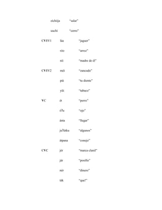 eíchiija          “salar”


      uuchi             “cerro”


CV1V1            láa              “jaguer”


                 róo              “arroz”


                 níi              “madre de él”


CV1V2            méi              “zancudo”


                 pái              “tu diente”


                 yüi              “tabaco”


VC            ét                  “perro”


              óʔu                 “ojo”


              ánta                “llegar”


              juʔútku             “algunos”


              átpana              “conejo”


CVC           jér                 “marca clanil”


              jár                 “posillo”


              nér                 “dinero”


              ták                 “que!”
 