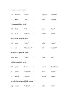 k: oclusiva, velar, sorda


k/p    kakuuna         “collar”        /   kapúuna   “castrado”


k/t    kashí           “luna”          /   tashí     “mi papá”


ʔ : oclusiva, glotal, sorda


ʔ/sh   kaʔí            “sol”           /   kashí     “luna”


ʔ/n    jüʔú            “semilla”       /   chünü     “colibrí”


S: fricativa, alveolar, sorda


s/sh   asáa            “beber”         /   asháa     “sangre”


s/r    süí             “chinchorro” /      rüí       “cuchillo”


sh: fricativa, palatal, sorda


sh/ch shirá            “caldo”         /   chirá     “ese”


j: fricativa, glotal, sorda


j/ch   jimé            “pez”           /   chimé     “huérfano”


j/r    jóuya           “vámonos”       /   róuya     “espejo”


j/y    aléʔja          “regresar”      /   aléʔya    “es asi”


m: oclusiva, nasal, bilabial, sonora


m/p    maláa           “bobada”        /   paláa     “mar”
 