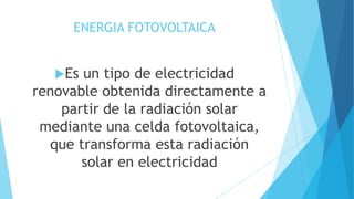 ENERGIA FOTOVOLTAICA
Es un tipo de electricidad
renovable obtenida directamente a
partir de la radiación solar
mediante una celda fotovoltaica,
que transforma esta radiación
solar en electricidad
 