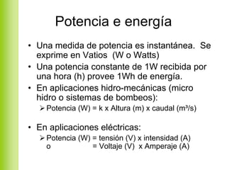 Potencia e energía
• Una medida de potencia es instantánea. Se
  exprime en Vatios (W o Watts)
• Una potencia constante de 1W recibida por
  una hora (h) provee 1Wh de energía.
• En aplicaciones hidro-mecánicas (micro
  hidro o sistemas de bombeos):
    Potencia (W) = k x Altura (m) x caudal (m³/s)

• En aplicaciones eléctricas:
    Potencia (W) = tensión (V) x intensidad (A)
    o            = Voltaje (V) x Amperaje (A)
 