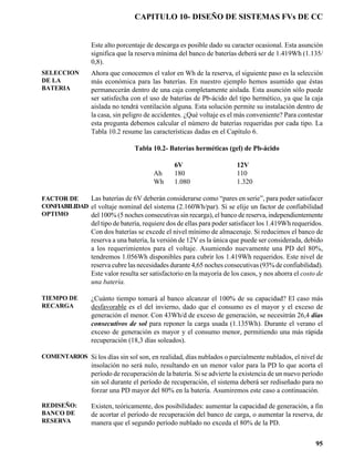 CAPITULO 10- DISEÑO DE SISTEMAS FVs DE CC


                 Este alto porcentaje de descarga es posible dado su caracter ocasional. Esta asunción
                 significa que la reserva mínima del banco de baterías deberá ser de 1.419Wh (1.135/
                 0,8).
SELECCION        Ahora que conocemos el valor en Wh de la reserva, el siguiente paso es la selección
DE LA            más económica para las baterías. En nuestro ejemplo hemos asumido que éstas
BATERIA          permanecerán dentro de una caja completamente aislada. Esta asunción sólo puede
                 ser satisfecha con el uso de baterías de Pb-ácido del tipo hermético, ya que la caja
                 aislada no tendrá ventilación alguna. Esta solución permite su instalación dentro de
                 la casa, sin peligro de accidentes. ¿Qué voltaje es el más conveniente? Para contestar
                 esta pregunta debemos calcular el número de baterías requeridas por cada tipo. La
                 Tabla 10.2 resume las características dadas en el Capítulo 6.

                                 Tabla 10.2- Baterías herméticas (gel) de Pb-ácido

                                                6V                      12V
                                        Ah      180                     110
                                        Wh      1.080                   1.320

FACTOR DE     Las baterías de 6V deberán considerarse como “pares en serie”, para poder satisfacer
CONFIABILIDAD el voltaje nominal del sistema (2.160Wh/par). Si se elije un factor de confiabilidad
OPTIMO        del 100% (5 noches consecutivas sin recarga), el banco de reserva, independientemente
                 del tipo de batería, requiere dos de ellas para poder satisfacer los 1.419Wh requeridos.
                 Con dos baterías se excede el nivel mínimo de almacenaje. Si reducimos el banco de
                 reserva a una batería, la versión de 12V es la única que puede ser considerada, debido
                 a los requerimientos para el voltaje. Asumiendo nuevamente una PD del 80%,
                 tendremos 1.056Wh disponibles para cubrir los 1.419Wh requeridos. Este nivel de
                 reserva cubre las necesidades durante 4,65 noches consecutivas (93% de confiabilidad).
                 Este valor resulta ser satisfactorio en la mayoría de los casos, y nos ahorra el costo de
                 una batería.

TIEMPO DE        ¿Cuánto tiempo tomará al banco alcanzar el 100% de su capacidad? El caso más
RECARGA          desfavorable es el del invierno, dado que el consumo es el mayor y el exceso de
                 generación el menor. Con 43Wh/d de exceso de generación, se necesitrán 26,4 días
                 consecutivos de sol para reponer la carga usada (1.135Wh). Durante el verano el
                 exceso de generación es mayor y el consumo menor, permitiendo una más rápida
                 recuperación (18,3 días soleados).

COMENTARIOS Si los días sin sol son, en realidad, días nublados o parcialmente nublados, el nivel de
                 insolación no será nulo, resultando en un menor valor para la PD lo que acorta el
                 período de recuperación de la batería. Si se advierte la existencia de un nuevo período
                 sin sol durante el período de recuperación, el sistema deberá ser rediseñado para no
                 forzar una PD mayor del 80% en la batería. Asumiremos este caso a continuación.

REDISEÑO:        Existen, teóricamente, dos posibilidades: aumentar la capacidad de generación, a fin
BANCO DE         de acortar el período de recuperación del banco de carga, o aumentar la reserva, de
RESERVA          manera que el segundo período nublado no exceda el 80% de la PD.


                                                                                                       95
 