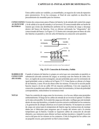 CAPITULO 12- INSTALACION DE SISTEMAS FVs


                 Estos cables suelen ser vendidos, ya ensamblados, en negocios de venta de repuestos
                 para automotores. Si no los consigue, al final de este capítulo se describe un
                 procedimiento de ensamble para los mismos.

CONECCIONES Existen dos conecciones para el banco de batería: la de entrada (del control de carga)
AL BANCO DE y la de salida (a la caja de entrada y/o al inversor). El coneccionado debe ser hecho de
BATERIAS    manera que exista una distribución uniforme de las corrientes de carga y descarga
                 dentro del banco de baterías. Esto se obtiene utilizando las “diagonales” del
                 coneccionado del banco. La Figura 12.15 ilustra este concepto para un banco de sólo
                 dos baterías en paralelo y otro de ocho (8) baterías en conección serie-paralelo.


                                                                   +           +
                                                               -           -
                                                                                                   SALIDA
                                      ENTRADA


                                                                                                   Ver Nota


                                                               +           +           +       +
                                                           -           -           -       -


                                                               +           +           +       +   SALIDA
                                      ENTRADA              -           -           -       -




                                   Nota: Esta conección puede convertirse en una "barra conductora"


                                      Fig. 12.15- Conección de Entrada y Salida

BARRRAS DE       Cuando el número de baterías (o grupos en serie) que son conectados en paralelo es
CONECCION        substancial (elevada corriente de carga), se aconseja usar dos barras de cobre (bus
(BUS BARS)       bars, en inglés) de sección rectangular, una por polaridad, para unir los terminales de
                 igual polaridad, como se indica en la Figura 12.15. Estas barras se ubican a lo largo
                 de las baterías, a unos 30 cm de altura sobre las mismas. El área de la sección puede
                 hacerse mayor a la de un cable 4/0 sin mayores problemas. Con este esquema de
                 conección se pueden usar cables más cortos entre los terminales y la barra de polaridad
                 correspondiente, reduciéndose la resistencia total.

NOTAS            Tanto los controles de carga como los inversores, si se los usa, deben estar protejidos
                 ambientalmente. El largo de los cables de entrada de un inversor (Capítulo 11) deben
                 ser lo más corto posible. Si el control de carga usa relevador, verifique que esté montado
                 dentro de una caja hermética, evitando la acción corrosiva ambiental en los contactos
                 y la generación de chispas eléctricas en el cuarto de baterías. Si incorpora un control
                 de carga con sensor para la temperatura de batería siga las instrucciones de montaje
                 dadas por el fabricante para asegurase que el cuerpo del mismo está a la misma
                 temperatura que la batería. Cuando se requieren cables de conección de elevado
                 diámetro, use retensores para obtener un buen anclaje mecánico e impedir la acción
                 nociva del peso de los mismos en los contactos. Corte la longitud de los cables con
                 un pequeño exceso, para permitir un fácil coneccionado.


                                                                                                              131
 