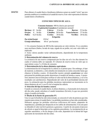 CAPITULO 14- BOMBEO DE AGUA SOLAR



DISEÑO   Para obtener el caudal diario a bombearse debemos sumar un caudal “extra” que nos
         permita establecer (o restablecer) el caudal de reserva. Este valor representa el máximo
         caudal diario a bombearse.

                                  CONSUMOS TIPICOS DE AGUA

                           Consumo humano: 400 lts diarios por persona1
                           Explotación Ganadera (Cantidad por animal)2
         Bovinos: 45 lts/día          Cabras:    8 lts/día          Burros: 23 lts/día
         Ovejas: 8 lts/día            Caballos: 50 lts/día  Vacas lecheras: 57 lts/día
         Pollos: 0,23 lts/día         Cerdos: 20 lts/día           Novillos: 20 lts/día
                                           Irrigación
         Por árbol frutal:      150 lts2
         Granja suburbana:       60 m3 por hectaria

         1- Un consumo humano de 400 lts/día representa un valor mínimo. Si se considera
         usos auxiliares (baños, lavado de ropa, regado de un jardín, etc) este valor debe ser
         triplicado.
         2- Estos valores pueden variar substancialmente, dependiendo de la temperatura
         ambiente.
         2- Determinación del volumen de reserva
         La existencia de una reserva compensará por los días sin sol o los días durante los
         cuales el sistema debe ser reparado. El volumen de reserva toma un valor que es
         equivalente a unos 3 a 10 días de consumo.
         3- Determinación de la altura dinámica equivalente.
         La determinación de la longitud de la cañería es el primer paso. Sin embargo, el tipo
         de material, su diámetro, y otros detalles de instalación no serán conocidos hasta que
         elijamos la bomba a usarse. Al desarrollar nuestro ejemplo asumiremos un valor
         porcentual de pérdida para poder determinar el modelo de bomba a usarse. A poste-
         riori, haremos una revisión para verificar el valor real de la altura dinámica, y ver si los
         resultados son satisfactorios. Dependiendo del valor de la profundidad máxima del
         pozo, la estimación para las pérdidas mecánicas representará un incremento en la
         altura dinámica de un 2 a un 4% de la longitud de cañería.
         4- Selección del tipo de bomba a usarse.
         Cuando se conocen el caudal diario, la altura dinámica, y el promedio de la duración
         del día solar, puede calcularse el caudal instantáneo (lts/min), lo que nos permitirá
         elegir el modelo de bomba.
         5- Diseño de la fuente de generación FV.
         Una vez que la bomba ha sido seleccionada, se conocerá el valor de potencia que ésta
         requiere para extraer el caudal diario. Las pérdidas mecánicas ya han sido consideradas.
         Debemos agregar las pérdidas eléctricas (efficiencia del motor, adaptador de
         impedancias y pérdidas por disipación en los cables de alimentación). Con este paso
         se obtendrá el valor real de la potencia a generarse. A partir de este punto el proceso
         de cálculo es igual al descripto en los capítulos precedentes. La incorporación de un
         seguidor automático, a fin de alargar el día solar, dependerá de la latitud del lugar
         (porciento de incremento del día solar).


                                                                                                157
 