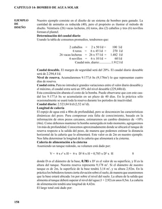CAPITULO 14- BOMBEO DE AGUA SOLAR



EJEMPLO    Nuestro ejemplo consiste en el diseño de un sistema de bombeo para ganado. La
DE         cantidad de animales es reducida (40), pero el propósito es ilustrar el método de
DISEÑO     diseño. Veintiseis (26) vacas lecheras, (6) toros, dos (2) caballos y tres (6) novillos
           forman el plantel.
           Determinación del caudal diario
           Usando la tabla de consumos promedios, tendremos que:

                                    2 caballos = 2 x 50 l/d =               100 l/d
                                       6 toros = 6 x 45 l/d =               270 l/d
                             26 vacas lecheras = 26 x 57 l/d = 1.482 l/d
                                    6 novillos = 6 x 10 l/d =                 60 l/d
                                         Caudal mín. diario:...............1.912 l/d

           Caudal deseable. El margen de seguridad será del 20%. El caudal diario deseable
           será de 2.294,4 l/d.
           Nivel de reserva. Acumularemos 9.177,6 lts (9,178m3) lo que representan cuatro
           días de reserva.
           Caudal extra. Para no introducir grandes variaciones entre el valor diario deseable y
           el máximo, el caudal extra será un 10% del nivel deseable (229,44lt/d).
           Esta consideración abarata el costo de la bomba. Puede observarse que con este cau-
           dal los 9.177,6 lts se acumularán en un plazo de 40 días. En la práctica sólo
           ocasionalmente se usará toda la reserva durante los períodos de inactividad.
           Caudal diario: 2.523,84 lt/d (2,52 m3/d).
           Longitud de cañería
           El espejo de agua está a 40m de profundidad, pero se desconocen las características
           dinámicas del pozo. Para compensar esta falta de conocimiento, basado en la
           información de otros pozos cercanos, estimaremos un cambio dinámico de +10%
           (4m). Como debemos mantener la bomba sumergida en todo momento, agregaremos
           1m más de profundidad. Conocemos aproximadamente donde se ubicará el tanque de
           reserva respecto a la salida del pozo, de manera que podemos estimar la distancia
           horizontal de la cañería que lo alimentará. Este valor es de 2m en nuestro ejemplo.
           Nos falta determinar la longitud de la cañería que alimentará a la cisterna.
           Cañería de alimentación a la cisterna
           Asumiendo un tanque redondo, su volumen está dado por:

                     V = π x r2 x H = π x D2/4 x H = 0,785 x D2 x H                      8

           donde D es el diámetro de la base, 0,785 x D2 es el valor de su superficie, y H es la
           altura del tanque. Nuestra reserva representa 9,178 m3. Si el diámetro de nuestro
           tanque es de 2m, la superficie de la base tendrá 3,14 m2, y su altura 2,92m. En la
           práctica los bebederos tienen cierta elevación sobre el suelo, de manera que asumiremos
           que la base estará ubicada 1m por sobre el nivel del suelo. La altura de la salida que
           alimenta al tanque deberá superar el nivel del agua (1 + 2,92) en unos 0,5m. La cañería
           de alimentación tendrá una longitud de 4,42m.
           El largo total está dado por:



158
 