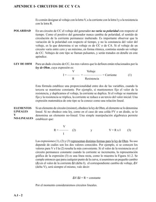 APENDICE I- CIRCUITOS DE CC Y CA


              Es común designar al voltaje con la letra V, a la corriente con la letra I y a la resistencia
              con la letra R.

POLARIDAD     En un circuito de CC el voltaje del generador no varía su polaridad con respecto al
              tiempo. Como el positivo del generador nunca cambia de polaridad, el sentido de
              circulación de la corriente permanece inalterado. Es importante observar que la
              variación de la polaridad con respecto al tiempo, y no la constancia del valor del
              voltaje, es la que determina si un voltaje es de CC o de CA. Si el voltaje de un
              circuito varía entre cero y un máximo, en forma rítmica, continúa siendo un voltaje
              de CC. Voltajes de este tipo se llaman pulsantes, y serán tratados en detalle en este
              apéndice.

LEY DE OHM    Para un dado circuito de CC, los tres valores que lo definen entán relacionados por la
              ley de Ohm, cuya expresión es:
                                            V            Voltaje
                                     I = ———— = —————— = Corriente                         (1)
                                            R           Resistencia

              Esta fórmula establece una proporcionalidad entre dos de las variables, cuando la
              tercera se mantiene constante. Por ejemplo, si mantenemos fijo el valor de la
              resistencia, y duplicamos el voltaje, la corriente se duplica. Si el voltaje se mantiene
              fijo y la resistencia se triplica, la corriente se reduce a un tercio del valor inicial. Una
              expresión matemática de este tipo se la conoce como una relación lineal.

ELEMENTOS     Si un elemento de circuito (resistor), obedece la ley de Ohm, al elemento se lo denomina
LINEALES      lineal. Si no obedece esta ley, como en el caso de una celda FV o un diodo, se lo
Y             denomina un elemento no-lineal. Una simple manipulación algebraica permite
NO-LINEALES   establecer que:

                                   V
                              R = ———          (2)              y               V=RxI            (3)
                                   I

              Las expresiones (1), (2) y (3) representan distintas formas para la ley de Ohm. Su uso
              depende de cuáles son los dos valores conocidos. Por ejemplo, si se conocen los
              valores para V e I la (2) resulta la más conveniente. Si el valor de la resistencia en el
              circuito permanece constante cuando la corriente se incrementa, la representación
              gráfica de la expresión (3) es una línea recta, como lo muestra la Figura A1.2. Se
              cumple entonces que para cualquier punto de la curva, si asumimos un pequeño cambio
              (∆) en el valor de la corriente ∆I (delta I), el correspondiente cambio de voltaje, ∆V
              (delta V), será siempre el mismo, vale decir:


                                               ∆V/∆I = R = constante

              Por el momento consideraremos circuitos lineales.


A.1 - 2
 