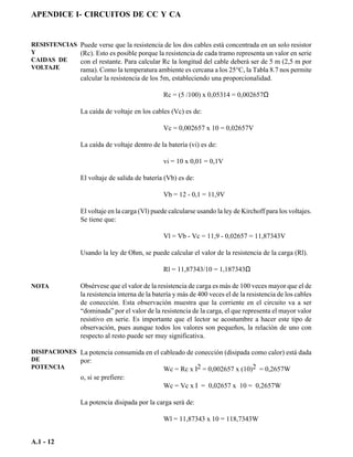 APENDICE I- CIRCUITOS DE CC Y CA


RESISTENCIAS    Puede verse que la resistencia de los dos cables está concentrada en un solo resistor
Y               (Rc). Esto es posible porque la resistencia de cada tramo representa un valor en serie
CAIDAS DE       con el restante. Para calcular Rc la longitud del cable deberá ser de 5 m (2,5 m por
VOLTAJE         rama). Como la temperatura ambiente es cercana a los 25°C, la Tabla 8.7 nos permite
                calcular la resistencia de los 5m, estableciendo una proporcionalidad.

                                                Rc = (5 /100) x 0,05314 = 0,002657Ω

                La caída de voltaje en los cables (Vc) es de:

                                                Vc = 0,002657 x 10 = 0,02657V

                La caída de voltaje dentro de la batería (vi) es de:

                                                vi = 10 x 0,01 = 0,1V

                El voltaje de salida de batería (Vb) es de:

                                                Vb = 12 - 0,1 = 11,9V

                El voltaje en la carga (Vl) puede calcularse usando la ley de Kirchoff para los voltajes.
                Se tiene que:

                                                Vl = Vb - Vc = 11,9 - 0,02657 = 11,87343V

                Usando la ley de Ohm, se puede calcular el valor de la resistencia de la carga (Rl).

                                                Rl = 11,87343/10 = 1,187343Ω

NOTA            Obsérvese que el valor de la resistencia de carga es más de 100 veces mayor que el de
                la resistencia interna de la batería y más de 400 veces el de la resistencia de los cables
                de conección. Esta observación muestra que la corriente en el circuito va a ser
                “dominada” por el valor de la resistencia de la carga, el que representa el mayor valor
                resistivo en serie. Es importante que el lector se acostumbre a hacer este tipo de
                observación, pues aunque todos los valores son pequeños, la relación de uno con
                respecto al resto puede ser muy significativa.

DISIPACIONES La potencia consumida en el cableado de conección (disipada como calor) está dada
DE           por:
POTENCIA                                  Wc = Rc x I2 = 0,002657 x (10)2 = 0,2657W
                o, si se prefiere:
                                                Wc = Vc x I = 0,02657 x 10 = 0,2657W

                La potencia disipada por la carga será de:

                                                Wl = 11,87343 x 10 = 118,7343W


A.1 - 12
 