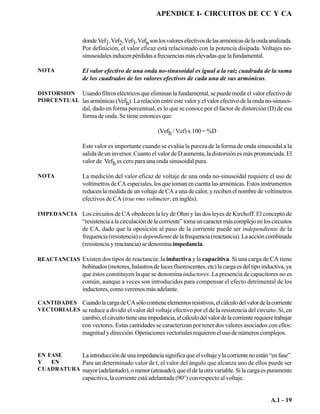APENDICE I- CIRCUITOS DE CC Y CA


                  donde Vef1, Vef2, Vef3, Vefn son los valores efectivos de las armónicas de la onda analizada.
                  Por definición, el valor eficaz está relacionado con la potencia disipada. Voltajes no-
                  sinusoidales inducen pérdidas a frecuencias más elevadas que la fundamental.

NOTA              El valor efectivo de una onda no-sinusoidal es igual a la raíz cuadrada de la suma
                  de los cuadrados de los valores efectivos de cada una de sus armónicas.

DISTORSION Usando filtros eléctricos que eliminan la fundamental, se puede medir el valor efectivo de
PORCENTUAL las armónicas (Vef ). La relación entre este valor y el valor efectivo de la onda no-sinusoi-
                                   h
                  dal, dado en forma porcentual, es lo que se conoce por el factor de distorción (D) de esa
                  forma de onda. Se tiene entonces que:

                                                    (Vefh / Vef) x 100 = %D

                  Este valor es importante cuando se evalúa la pureza de la forma de onda sinusoidal a la
                  salida de un inversor. Cuanto el valor de D aumenta, la distorsión es más pronunciada. El
                  valor de Vefh es cero para una onda sinusoidal pura.

NOTA              La medición del valor eficaz de voltaje de una onda no-sinusoidal requiere el uso de
                  voltímetros de CA especiales, los que toman en cuenta las armónicas. Estos instrumentos
                  reducen la medida de un voltaje de CA a una de calor, y reciben el nombre de voltímetros
                  efectivos de CA (true rms voltmeter, en inglés).

IMPEDANCIA Los circuitos de CA obedecen la ley de Ohm y las dos leyes de Kirchoff. El concepto de
                  “resistencia a la circulación de la corriente” toma un caracter más complejo en los circuitos
                  de CA, dado que la oposición al paso de la corriente puede ser independiente de la
                  frequencia (resistencia) o dependiente de la frequencia (reactancia). La acción combinada
                  (resistencia y reactancia) se denomina impedancia.

REACTANCIAS Existen dos tipos de reactancia: la inductiva y la capacitiva. Si una carga de CA tiene
                  bobinados (motores, balastros de luces fluorescentes, etc) la carga es del tipo inductiva, ya
                  que éstos constituyen la que se denomina inductores. La presencia de capacitores no es
                  común, aunque a veces son introducidos para compensar el efecto detrimental de los
                  inductores, como veremos más adelante.

CANTIDADES Cuando la carga de CA sólo contiene elementos resistivos, el cálculo del valor de la corriente
VECTORIALES se reduce a dividir el valor del voltaje efectivo por el de la resistencia del circuito. Si, en
                  cambio, el circuito tiene una impedancia, el cálculo del valor de la corriente requiere trabajar
                  con vectores. Estas cantidades se caracterizan por tener dos valores asociados con ellos:
                  magnitud y dirección. Operaciones vectoriales requieren el uso de números complejos.


EN FASE    La introducción de una impedancia significa que el voltaje y la corriente no están “en fase”.
Y   EN     Para un determinado valor de t, el valor del ángulo que alcanza uno de ellos puede ser
CUADRATURA mayor (adelantado), o menor (atrasado), que el de la otra variable. Si la carga es puramente
                  capacitiva, la corriente está adelantada (90°) con respecto al voltaje.


                                                                                                        A.1 - 19
 