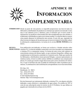 APENDICE III

                                           INFORMACION
                       COMPLEMENTARIA
INTRODUCCION Desde un punto de vista práctico es imposible proporcionar una lista de todos los
                fabricantes y distribuidores de productos (o sistemas) que operan en el mercado. Como
                ésta es una industria joven y dinámica, para el momento que el lector recibe la
                información, los productos mencionados han sido reemplazados por otros diseños, o
                el fabricante o distribuidor no opera con el mismo nombre. La solución ideal es conocer
                cómo puede obtenerse la información más reciente. Es por ello que, siguiendo las
                observaciones de algunas de las personas que revieron mi original, he decidido reducir
                la información complementaria a la lectura de la revista HOME POWER de los
                EEUU.

REVISTA    Esta publicación está dedicada, en forma casi exclusiva, a brindar artículos sobre
HOME POWER sistemas FVs. La lista de entidades comerciales con avisos asociados con componentes
                o sistemas FVs es sumamente extensa. La lectura de estos avisos sólo requiere un
                conocimiento mínimo del idioma inglés, ya que contienen fotografías o dibujos que
                complementan la información contenida en el material escrito. Dado que muchos de
                los fabricantes y distribuidores tienen personal bilingüe, o poseen representantes en
                América Latina, el lector no debe sentirse inhibido en entablecer una comunicación
                directa. Es común que muchos tengan direcciones para correo electrónico (E-mail) o
                Fax, lo que le facilitará aún más el pedido de información sobre el producto que le
                interesa. A continuación se da la información correspondiente a la revista mencionada.

                P.O. Box 130
                Hornbrook, CA 96011
                Tel.: (916) 475-3179
                Fax : (916) 475-0836
                E-mail: hp@homepower.org
                Internet: http://www.homepower.com

                Revista bimensual casi enteramente dedicada a sistemas FVs, con algunos artículos
                dedicados a autos eléctricos y calentadores de agua solares. En octubre de 1997 el
                costo de una subscripción anual al exterior era de $ 30 dólares, los que debían ser
                pagados por intermedio de un banco de los EEUU.
 