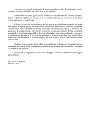 La solución convencional (construcción de usinas generadoras y redes de distribución) no sólo
representa una mayor inversión, pero puede que no sea redituable.

       Deberá tenerse en cuenta que el uso de sistemas FVs no representa una solución económica
cuando se pretende suplantar los servicios de la red eléctrica local, ya que la inversión inicial de un
sistema equivalente es muy elevada.

        Si bien es cierto que los sistemas FVs no son una panacea, sin duda alguna representan la solución
más efectiva en lugares remotos. La instalación de sistemas FVs domiciliarios o comunales, construídos
en poblaciones rurales, permiten un enorme incremento del estandard de vida de la población. La
generación de energía eléctrica hace posible mejorar las condiciones sanitarias de una comunidad,
permitiendo el bombeo de agua potable y el uso de refrigeradores para preservar alimentos perecederos
y medicinas que necesitan de la refrigeración para evitar su descomposición. Este libro pretende hacer
una contribución para reducir la incidencia negativa del tercer factor: la falta de conocimientos técnicos
sobre el tema.

        Agradezco el apoyo que me han brindado las compañías cuyas ilustraciones forman parte de esta
publicación, así como el de las personas cuyos comentarios me ayudaron a la organización o corrección
de algunos de los capítulos.

       La mención de un producto en este libro no implica un endorso implícito del mismo por
parte del autor.


Ing. Héctor L. Gasquet
El Paso, Texas
 