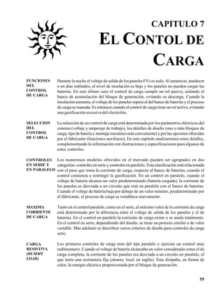 CAPITULO 7

                                          EL CONTOL DE
                                                CARGA
FUNCIONES        Durante la noche el voltaje de salida de los paneles FVs es nulo. Al amanecer, atardecer
DEL              o en días nublados, el nivel de insolación es bajo y los paneles no pueden cargar las
CONTROL          baterías. En este último caso el control de carga cumple un rol pasivo, aislando el
DE CARGA         banco de acumulación del bloque de generación, evitando su descarga. Cuando la
                 insolación aumenta, el voltaje de los paneles supera al del banco de baterías y el proceso
                 de carga se reanuda. Es entonces cuando el control de carga tiene un rol activo, evitando
                 una gasificación excesiva del electrolito.

SELECCION        La selección de un control de carga está determinada por los parámetros eléctricos del
DEL              sistema (voltaje y amperaje de trabajo), los detalles de diseño (uno o más bloques de
CONTROL          carga, tipo de batería y montaje mecánico más conveniente) y por las opciones ofrecidas
DE CARGA         por el fabricante (funciones auxiliares). En este capítulo analizaremos estos detalles,
                 complementando la información con ilustraciones y especificaciones para algunos de
                 estos controles.

CONTROLES Los numerosos modelos ofrecidos en el mercado pueden ser agrupados en dos
EN SERIE Y  categorías: controles en serie y controles en paralelo. Esta clasificación está relacionada
EN PARALELO con el paso que toma la corriente de carga, respecto al banco de baterías, cuando el
                 control comienza a restringir la gasificación. En un control en paralelo, cuando el
                 voltaje de batería alcanza un valor predeterminado (batería cargada), la corriente de
                 los paneles es desviada a un circuito que está en paralelo con el banco de baterías.
                 Cuando el voltaje de batería baja por debajo de un valor mínimo, predeterminado por
                 el fabricante, el proceso de carga se restablece nuevamente.

MAXIMA           Tanto en el control paralelo, como en el serie, el máximo valor de la corriente de carga
CORRIENTE        está determinado por la diferencia entre el voltaje de salida de los paneles y el de
DE CARGA         baterías. En el control en paralelo la corriente de carga existe o se anula totalmente.
                 En el control en serie, dependiendo del diseño, se tiene un proceso similar o de valor
                 variable. Más adelante se describen varios criterios de diseño para controles de carga
                 serie.

CARGA            Los primeros controles de carga eran del tipo paralelo y ejercían un control muy
RESISTIVA        rudimentario. Cuando el voltaje de batería alcanzaba un valor considerado como el de
(DUMMY           carga completa, la corriente de los paneles era desviada a un circuito en paralelo, el
LOAD)            que tenía una resistencia fija (dummy load, en inglés). Esta disipaba, en forma de
                 calor, la energía eléctrica proporcionada por el bloque de generación.


                                                                                                        55
 