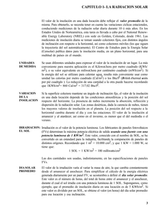 CAPITULO 1- LA RADIACION SOLAR


                 El valor de la insolación en una dada locación debe reflejar el valor promedio de la
                 misma. Para obtenerlo, se necesita tener en cuenta las variaciones cíclicas estacionales,
                 conduciendo mediciones de la radiacón solar diaria durante 10 ó más años. En los
                 Estados Unidos de Norteamérica, esta tarea es llevada a cabo por el National Renew-
                 able Energy Laboratory (NREL) con sede en Golden, Colorado, desde 1961. Las
                 mediciones de insolación diaria se toman usando colectores fijos, con distintos ángulos
                 de inclinación con respecto a la horizontal, así como colectores móviles (los que siguen
                 la trayectoria del sol automáticamente). El Centro de Estudios para la Energía Solar
                 (Censolar) publica datos para la insolación media, en un plano horizontal, para una
                 multitud de países en el mundo.

UNIDADES         Se usan diferentes unidades para expresar el valor de la insolación de un lugar. La más
DE MEDIDA        conveniente para nuestra aplicación es el Kilowat.hora por metro cuadrado (KWh/
                 m2), o su valor equivalente en miliwat.hora por centímetro cuadrado (mWh/cm2). Si
                 la energía del sol se utilizare para calentar agua, resulta más conveniente usar como
                 unidad las calorías por metro cuadrado (Cal/m2) o los Btu/f2 (British thermal units
                 por pié cuadrado ). La reducción de una cantidad a la otra puede hacerse recordando
                 que 1KWh/m2= 860 Cal/m2 = 317.02 Btu/f2.

VARIACION        Si la superficie colectora mantiene un ángulo de inclinación fijo, el valor de la insolación
DE LA            en una dada locación depende de las condiciones atmosféricas y la posición del sol
INSOLACION       respecto del horizonte. La presencia de nubes incrementa la absorción, reflección y
                 dispersión de la radiación solar. Las zonas desérticas, dada la carencia de nubes, tienen
                 los mayores valores de insolación en el planeta. La posición del sol respecto a la
                 horizontal cambia durante el día y con las estaciones. El valor de la insolación al
                 amanecer y al atardecer, así como en el invierno, es menor que el del mediodía o el
                 verano.

IRRADIACION: Irradiación es el valor de la potencia luminosa. Los fabricantes de paneles fotovoltaicos
EL SOL       (FVs) determinan la máxima potencia eléctrica de salida usando una fuente con una
                 potencia luminosa de 1 KW/m2. Este valor, conocido con el nombre de SOL, se ha
                 convertido en un estandard para la industria, facilitando la comparación de paneles de
                 distintos orígenes. Recordando que 1 m2 = 10.000 cm2, y que 1 KW = 1.000 W, se
                 tiene que:
                                        1 SOL = 1 KW/m2 = 100 milliwatts/cm2

                 Las dos cantidades son usadas, indistintamente, en las especificaciones de paneles
                 FVs.
DIA SOLAR        El valor de la irradiación varía al variar la masa de aire, la que cambia constantemente
PROMEDIO         desde el amanecer al anochecer. Para simplificar el cálculo de la energía eléctrica
                 generada diariamente por un panel FV, se acostumbra a definir el día solar promedio.
                 Este valor es el número de horas, del total de horas entre el amanecer y el anochecer,
                 durante el cual el sol irradia con una potencia luminosa de 1 SOL. Supongamos, como
                 ejemplo, que el promedio de insolación diaria en una locación es de 5 KWh/m2. Si
                 este valor es dividido por un SOL, se obtiene el valor (en horas) del día solar promedio
                 para esa locación y esa inclinación.

                                                                                                           3
 