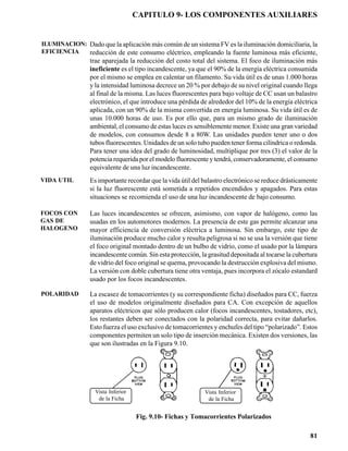 CAPITULO 9- LOS COMPONENTES AUXILIARES


ILUMINACION: Dado que la aplicación más común de un sistema FV es la iluminación domiciliaria, la
EFICIENCIA   reducción de este consumo eléctrico, empleando la fuente luminosa más eficiente,
                 trae aparejada la reducción del costo total del sistema. El foco de iluminación más
                 ineficiente es el tipo incandescente, ya que el 90% de la energía eléctrica consumida
                 por el mismo se emplea en calentar un filamento. Su vida útil es de unas 1.000 horas
                 y la intensidad luminosa decrece un 20 % por debajo de su nivel original cuando llega
                 al final de la misma. Las luces fluorescentes para bajo voltaje de CC usan un balastro
                 electrónico, el que introduce una pérdida de alrededor del 10% de la energía eléctrica
                 aplicada, con un 90% de la misma convertida en energía luminosa. Su vida útil es de
                 unas 10.000 horas de uso. Es por ello que, para un mismo grado de iluminación
                 ambiental, el consumo de estas luces es sensiblemente menor. Existe una gran variedad
                 de modelos, con consumos desde 8 a 80W. Las unidades pueden tener uno o dos
                 tubos fluorescentes. Unidades de un solo tubo pueden tener forma cilíndrica o redonda.
                 Para tener una idea del grado de luminosidad, multiplique por tres (3) el valor de la
                 potencia requerida por el modelo fluorescente y tendrá, conservadoramente, el consumo
                 equivalente de una luz incandescente.
VIDA UTIL        Es importante recordar que la vida útil del balastro electrónico se reduce drásticamente
                 si la luz fluorescente está sometida a repetidos encendidos y apagados. Para estas
                 situaciones se recomienda el uso de una luz incandescente de bajo consumo.

FOCOS CON        Las luces incandescentes se ofrecen, asimismo, con vapor de halógeno, como las
GAS DE           usadas en los automotores modernos. La presencia de este gas permite alcanzar una
HALOGENO         mayor efficiencia de conversión eléctrica a luminosa. Sin embargo, este tipo de
                 iluminación produce mucho calor y resulta peligrosa si no se usa la versión que tiene
                 el foco original montado dentro de un bulbo de vidrio, como el usado por la lámpara
                 incandescente común. Sin esta protección, la grasitud depositada al tocarse la cubertura
                 de vidrio del foco original se quema, provocando la destrucción explosiva del mismo.
                 La versión con doble cubertura tiene otra ventaja, pues incorpora el zócalo estandard
                 usado por los focos incandescentes.

POLARIDAD        La escasez de tomacorrientes (y su correspondiente ficha) diseñados para CC, fuerza
                 el uso de modelos originalmente diseñados para CA. Con excepción de aquellos
                 aparatos eléctricos que sólo producen calor (focos incandescentes, tostadores, etc),
                 los restantes deben ser conectados con la polaridad correcta, para evitar dañarlos.
                 Esto fuerza el uso exclusivo de tomacorrientes y enchufes del tipo “polarizado”. Estos
                 componentes permiten un solo tipo de inserción mecánica. Existen dos versiones, las
                 que son ilustradas en la Figura 9.10.




                   Vista Inferior                            Vista Inferior
                    de la Ficha                               de la Ficha


                                    Fig. 9.10- Fichas y Tomacorrientes Polarizados

                                                                                                      81
 