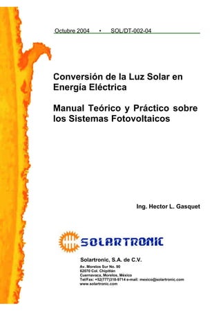 Octubre 2004      •     SOL/DT-002-04




Conversión de la Luz Solar en
Energía Eléctrica

Manual Teórico y Práctico sobre
los Sistemas Fotovoltaicos




                                      Ing. Hector L. Gasquet




        Solartronic, S.A. de C.V.
        Av. Morelos Sur No. 90
        62070 Col. Chipitlán
        Cuernavaca, Morelos, México
        Tel/Fax: +52(777)318-9714 e-mail: mexico@solartronic.com
        www.solartronic.com
 