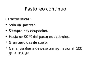 Pastoreo continuo
Características :
• Solo un potrero.
• Siempre hay ocupación.
• Hasta un 90 % del pasto es destruido.
• Gran perdidas de suelo.
• Ganancia diaria de peso .rango nacional 100
gr. A 150 gr.