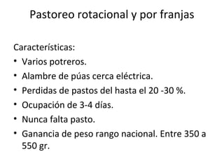 Pastoreo rotacional y por franjas
Características:
• Varios potreros.
• Alambre de púas cerca eléctrica.
• Perdidas de pastos del hasta el 20 -30 %.
• Ocupación de 3-4 días.
• Nunca falta pasto.
• Ganancia de peso rango nacional. Entre 350 a
550 gr.
 