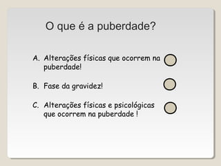 O que é a puberdade? 
A. Alterações físicas que ocorrem na 
puberdade! 
B. Fase da gravidez! 
C. Alterações físicas e psicológicas 
que ocorrem na puberdade ! 
 