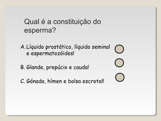 Qual é a constituição do 
esperma? 
A. Líquido prostático, líquido seminal 
e espermatozóides! 
B. Glande, prepúcio e cauda! 
C. Gónada, hímen e bolsa escrotal! 
 