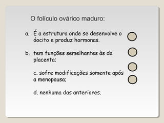 O folículo ovárico maduro: 
a. É a estrutura onde se desenvolve o 
óocito e produz hormonas. 
b. tem funções semelhantes às da 
placenta; 
c. sofre modificações somente após 
a menopausa; 
d. nenhuma das anteriores. 
 