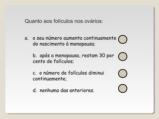 Quanto aos folículos nos ovários: 
a. o seu número aumenta continuamente 
do nascimento à menopausa; 
b. após a menopausa, restam 30 por 
cento de folículos; 
c. o número de folículos diminui 
continuamente; 
d. nenhuma das anteriores. 
 