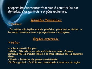 O aparelho reprodutor feminino é constituído por 
Gónadas, Vias genitais e órgãos externos. 
Gónadas Femininas: 
Ovários: 
Os ovários são órgãos sexuais primários, produzem os oócitos e 
hormonas femininas como a prosgesterona e estrogénio. 
Órgãos externos: 
Vulva: 
A vulva é constituída por: 
•Lábios – São dobras na pele existentes na vulva. Os mais 
externos não os grandes lábios e os mais internos são os pequenos 
lábios. 
•Clítoris – Estrutura de grande sensibilidade 
•Orifício genital – Orifício que corresponde à abertura da vagina 
 