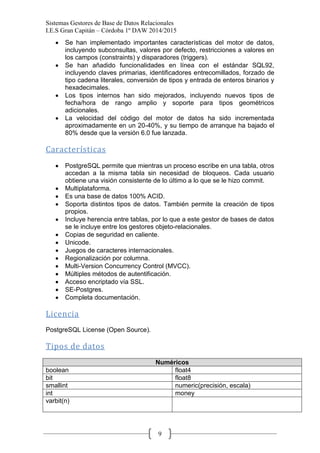 Sistemas Gestores de Base de Datos Relacionales 
I.E.S Gran Capitán – Córdoba 1º DAW 2014/2015 
9 Se han implementado importantes características del motor de datos, incluyendo subconsultas, valores por defecto, restricciones a valores en los campos (constraints) y disparadores (triggers). Se han añadido funcionalidades en línea con el estándar SQL92, incluyendo claves primarias, identificadores entrecomillados, forzado de tipo cadena literales, conversión de tipos y entrada de enteros binarios y hexadecimales. Los tipos internos han sido mejorados, incluyendo nuevos tipos de fecha/hora de rango amplio y soporte para tipos geométricos adicionales. La velocidad del código del motor de datos ha sido incrementada aproximadamente en un 20-40%, y su tiempo de arranque ha bajado el 80% desde que la versión 6.0 fue lanzada. 
Características 
PostgreSQL permite que mientras un proceso escribe en una tabla, otros accedan a la misma tabla sin necesidad de bloqueos. Cada usuario obtiene una visión consistente de lo último a lo que se le hizo commit. Multiplataforma. Es una base de datos 100% ACID. Soporta distintos tipos de datos. También permite la creación de tipos propios. Incluye herencia entre tablas, por lo que a este gestor de bases de datos se le incluye entre los gestores objeto-relacionales. Copias de seguridad en caliente. Unicode. Juegos de caracteres internacionales. Regionalización por columna. Multi-Version Concurrency Control (MVCC). Múltiples métodos de autentificación. Acceso encriptado vía SSL. SE-Postgres. Completa documentación. 
Licencia 
PostgreSQL License (Open Source). 
Tipos de datos 
Numéricos 
boolean 
float4 
bit 
float8 
smallint 
numeric(precisión, escala) 
int 
money 
varbit(n) 
 