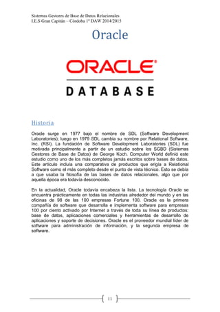 Sistemas Gestores de Base de Datos Relacionales 
I.E.S Gran Capitán – Córdoba 1º DAW 2014/2015 
11 
Oracle 
Historia 
Oracle surge en 1977 bajo el nombre de SDL (Software Development Laboratories); luego en 1979 SDL cambia su nombre por Relational Software, Inc. (RSI). La fundación de Software Development Laboratories (SDL) fue motivada principalmente a partir de un estudio sobre los SGBD (Sistemas Gestores de Base de Datos) de George Koch. Computer World definió este estudio como uno de los más completos jamás escritos sobre bases de datos. Este artículo incluía una comparativa de productos que erigía a Relational Software como el más completo desde el punto de vista técnico. Esto se debía a que usaba la filosofía de las bases de datos relacionales, algo que por aquella época era todavía desconocido. 
En la actualidad, Oracle todavía encabeza la lista. La tecnología Oracle se encuentra prácticamente en todas las industrias alrededor del mundo y en las oficinas de 98 de las 100 empresas Fortune 100. Oracle es la primera compañía de software que desarrolla e implementa software para empresas 100 por ciento activado por Internet a través de toda su línea de productos: base de datos, aplicaciones comerciales y herramientas de desarrollo de aplicaciones y soporte de decisiones. Oracle es el proveedor mundial líder de software para administración de información, y la segunda empresa de software. 
 