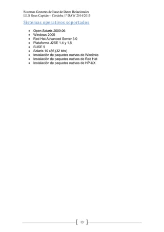 Sistemas Gestores de Base de Datos Relacionales 
I.E.S Gran Capitán – Córdoba 1º DAW 2014/2015 
13 
Sistemas operativos soportados 
Open Solaris 2009.06 Windows 2000 Red Hat Advanced Server 3.0 Plataforma J2SE 1.4 y 1.5 SUSE 9 Solaris 10 x86 (32 bits) Instalación de paquetes nativos de Windows Instalación de paquetes nativos de Red Hat Instalación de paquetes nativos de HP-UX 
 