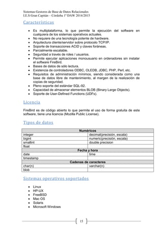 Sistemas Gestores de Base de Datos Relacionales 
I.E.S Gran Capitán – Córdoba 1º DAW 2014/2015 
15 
Características 
Es multiplataforma, lo que permite la ejecución del software en cualquiera de los sistemas operativos actuales. No requiere de una tecnología potente de hardware. Arquitectura cliente/servidor sobre protocolo TCP/IP. Soporte de transacciones ACID y claves foráneas. Parcialmente escalable. Seguridad a través de roles / usuarios. Permite ejecutar aplicaciones monousuario en ordenadores sin instalar el software FireBird. Bases de datos de sólo lectura. Existencia de controladores ODBC, OLEDB, JDBC, PHP, Perl, etc. Requisitos de administración mínimos, siendo considerada como una base de datos libre de mantenimiento, al margen de la realización de copias de seguridad. Pleno soporte del estándar SQL-92. Capacidad de almacenar elementos BLOB (Binary Large Objects). Soporte de User-Defined Functions (UDFs). 
Licencia 
FireBird es de código abierto lo que permite el uso de forma gratuita de este software, tiene una licencia (Mozilla Public License). 
Tipos de datos 
Numéricos 
integer 
decimal(precisión, escala) 
bigint 
numeric(precisión, escala) 
smallint 
double precision 
float 
Fecha y hora 
date 
time 
timestamp 
Cadenas de caracteres 
char(n) 
varchar(n) 
blob 
Sistemas operativos soportados 
Linux HP-UX FreeBSD Mac OS Solaris Microsoft Windows  