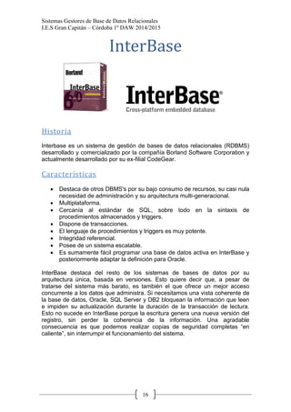 Sistemas Gestores de Base de Datos Relacionales 
I.E.S Gran Capitán – Córdoba 1º DAW 2014/2015 
16 
InterBase 
Historia 
Interbase es un sistema de gestión de bases de datos relacionales (RDBMS) desarrollado y comercializado por la compañía Borland Software Corporation y actualmente desarrollado por su ex-filial CodeGear. 
Características 
Destaca de otros DBMS's por su bajo consumo de recursos, su casi nula necesidad de administración y su arquitectura multi-generacional. Multiplataforma. Cercanía al estándar de SQL, sobre todo en la sintaxis de procedimientos almacenados y triggers. Dispone de transacciones. El lenguaje de procedimientos y triggers es muy potente. Integridad referencial. Posee de un sistema escalable. Es sumamente fácil programar una base de datos activa en InterBase y posteriormente adaptar la definición para Oracle. 
InterBase destaca del resto de los sistemas de bases de datos por su arquitectura única, basada en versiones. Esto quiere decir que, a pesar de tratarse del sistema más barato, es también el que ofrece un mejor acceso concurrente a los datos que administra. Si necesitamos una vista coherente de la base de datos, Oracle, SQL Server y DB2 bloquean la información que leen e impiden su actualización durante la duración de la transacción de lectura. Esto no sucede en InterBase porque la escritura genera una nueva versión del registro, sin perder la coherencia de la información. Una agradable consecuencia es que podemos realizar copias de seguridad completas “en caliente”, sin interrumpir el funcionamiento del sistema. 
 