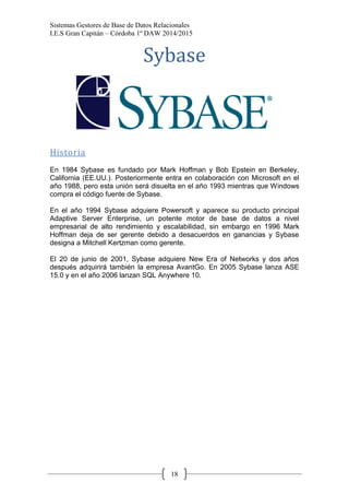Sistemas Gestores de Base de Datos Relacionales 
I.E.S Gran Capitán – Córdoba 1º DAW 2014/2015 
18 
Sybase 
Historia 
En 1984 Sybase es fundado por Mark Hoffman y Bob Epstein en Berkeley, California (EE.UU.). Posteriormente entra en colaboración con Microsoft en el año 1988, pero esta unión será disuelta en el año 1993 mientras que Windows compra el código fuente de Sybase. 
En el año 1994 Sybase adquiere Powersoft y aparece su producto principal Adaptive Server Enterprise, un potente motor de base de datos a nivel empresarial de alto rendimiento y escalabilidad, sin embargo en 1996 Mark Hoffman deja de ser gerente debido a desacuerdos en ganancias y Sybase designa a Mitchell Kertzman como gerente. 
El 20 de junio de 2001, Sybase adquiere New Era of Networks y dos años después adquirirá también la empresa AvantGo. En 2005 Sybase lanza ASE 15.0 y en el año 2006 lanzan SQL Anywhere 10. 
 