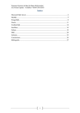 Sistemas Gestores de Base de Datos Relacionales 
I.E.S Gran Capitán – Córdoba 1º DAW 2014/2015 
1 
Índice 
Microsoft SQL Server ...................................................................................................... 2 
MySQL ............................................................................................................................. 5 
PostgreSQL ....................................................................................................................... 8 
Oracle.............................................................................................................................. 11 
FireBird SQL .................................................................................................................. 14 
InterBase ......................................................................................................................... 16 
Sybase ............................................................................................................................. 18 
DB2 ................................................................................................................................. 20 
Informix .......................................................................................................................... 23 
Conclusiones ................................................................................................................... 26 
Bibliografía ..................................................................................................................... 27 
 