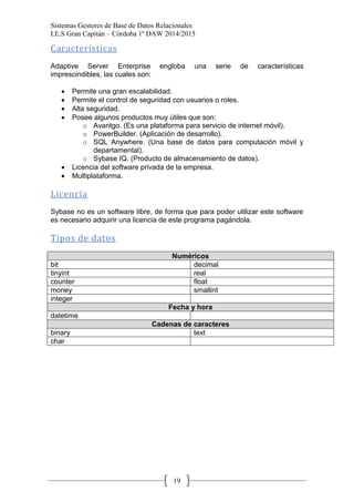 Sistemas Gestores de Base de Datos Relacionales 
I.E.S Gran Capitán – Córdoba 1º DAW 2014/2015 
19 
Características 
Adaptive Server Enterprise engloba una serie de características imprescindibles, las cuales son: 
Permite una gran escalabilidad. Permite el control de seguridad con usuarios o roles. Alta seguridad. Posee algunos productos muy útiles que son: 
o Avantgo. (Es una plataforma para servicio de internet móvil). 
o PowerBuilder. (Aplicación de desarrollo). 
o SQL Anywhere. (Una base de datos para computación móvil y departamental). 
o Sybase IQ. (Producto de almacenamiento de datos). Licencia del software privada de la empresa. Multiplataforma. 
Licencia 
Sybase no es un software libre, de forma que para poder utilizar este software es necesario adquirir una licencia de este programa pagándola. 
Tipos de datos 
Numéricos 
bit 
decimal 
tinyint 
real 
counter 
float 
money 
smallint 
integer 
Fecha y hora 
datetime 
Cadenas de caracteres 
binary 
text 
char 
 